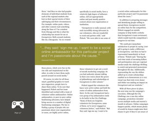 Hoya.’ And then we also had graphic
elements of individual students from
each of the regional markets who
lent us their special stories of their
upbringing and their circumstances.
For example, online posts, videos,
and other content read something
along the lines of ‘I’m a student
from Chicago and this is what the
scholarship has meant for me at
Georgetown. Rally around students
like me, Chicagoans.’ So we created

specifically in social media, have a
relatively high degree of influence
online, will act appropriately
online and post mostly positive
content about your organization or
institution.
“Georgetown is really unusual, with
such incredibly strong advocates in
our volunteers, who are wonderful
to work and partner with,” said
Pickett. “We were able to use some of

“..they said ‘sign me up, I want to be a social
.
online ambassador for this particular project
and I’m passionate about the cause.’”
Joannah Pickett

these pieces, which were fun on the
one side and inspirational on the
other, in order to have them easily
passed around on social media.”

Page 37

Of course, in order for all those
smart, gamified graphics to reach
new supporters, people have to
share them online. To be sure that
happened, Pickett and her team
identified and worked with a team of
volunteer online ambassadors. Online
ambassadors, or peer-to-peer online
fundraising advocates, have helped
bring success to a number of digital
fundraising campaigns. The key is
finding a group of people who are
passionate about your organization
or cause, are highly active online,

those volunteers to get out a wordof-mouth marketing campaign. So
you had authentic alumni talking
in their own voices about the power
of philanthropy and scholarships at
Georgetown to other alumni.”
Pickett tapped the volunteers she
knew were active online and built the
roster of online ambassadors from
there. In the end, Georgetown had a
core group of 63 ambassadors ready
to do battle in the City Challenge.
“Some of them are longtime
volunteers for Georgetown; some
of them, we’ve never engaged as
volunteers before,” said Pickett. “But
they said ‘sign me up, I want to be

a social online ambassador for this
particular project and I’m passionate
about the cause.’”
In addition to preparing messages
and identifying people willing to
spread them, Georgetown needed
an online base for the competition.
Pickett engaged an outside
company to help build a website
that Georgetown’s team envisioned,
which would track the competition’s
progress in real time.
“We could give immediate
satisfaction to people by saying ‘your
gift is going to make a difference
at Georgetown,’ and then we had it
represented immediately in front
of them,” Pickett said. “Having the
real-time totals of incoming dollars
and participation rates per regional
market made the challenge thrilling
to watch and generated momentum
throughout the day. Additionally,
representing the way the dollars
added up to create scholarships
enabled us to demonstrate in a very
visual way that truly every donor
and dollar was making an impact on
Georgetown and our students.”
With all these pieces in place,
the next step was the campaign’s
execution. Although the City
Challenge was a one-day online
campaign, promotion extended
across multiple media and started a
month in advance. Online campaigns
happen quickly, which means plenty
of would-be donors might miss their
chance to give if they’re not aware of

 