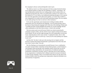 the campaign in advance and psychologically ready to give.
“We added an insert to our direct mail pieces for those people who lived in these
seven regional markets to signal ‘the City Challenge is coming,’” said Pickett. “We
also had phonathon students who were calling people in those markets deliver an
additional message that said, ‘This is an activity that’s coming to your region, be on
the lookout for it.’ So we built on our traditional marketing messages to try to spread
the word. The approaches work really nicely together, so we knew they would be a
nice complement to an online and social media marketing strategy. We see an uptick
in our online giving every time we send out a direct mail piece.”
To be sure the opportunity wasn’t missed meant working in tandem with the
ambassadors who were driving the City Challenge—even if it meant having to miss a
few hours of sleep during the campaign itself. On the day of the challenge, Pickett said,
“I probably got home around midnight and actually ran a second campaign with the
online ambassadors on the West Coast at about 1 o’clock in the morning.”
That last-minute push occurred because Pickett was closely monitoring the
campaign’s progress online, and she noticed a lag in support coming from the West
Coast markets. So she sent late-night messages out to her ambassadors on the West
Coast, imploring them to drive more activity. “I explained to them, ‘Here’s what
we’re seeing, here’s where we need to go, I need you all to start pushing your regions
to give now.’”
And they did. “So when I woke up in the morning, the Los Angeles and San
Francisco markets had jumped dramatically in participation from where they had
been when I went to sleep,” she said.
The City Challenge was tremendously successful because it was a combination
of a smart concept (online competition among alumni groups), a sound strategy (a
well-designed online giving page with campaign-related content that was driven
by dedicated online ambassadors), the incorporation of traditional marketing
mechanisms, and flawless execution. And it’s a plan that can be easily replicated
by any organization or institution that’s willing to make the necessary investment
in online giving campaigns. That’s an investment that will pay not only short-term
income in dollars raised, but perhaps more importantly, long-term dividends in an
increased base of supporters.

Page 38

 