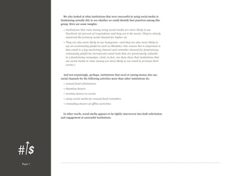 We also looked at what institutions that were successful at using social media in
fundraising actually did, to see whether we could identify best practices among this
group. Here are some insights:
»  nstitutions that raise money using social media are more likely to use
I
Facebook (97 percent of respondents said they use it the most): They’ve clearly
mastered the primary social channel for higher ed.
»  hey are also more likely to use Instagram—and they are also more likely to
T
use an ecommunity platform such as iModules. One reason this is important is
that email is a key marketing channel and reminder channel for fundraising;
community platforms incorporate email tools that are particularly valuable
in a fundraising campaign. (And, in fact, our data show that institutions that
use social media to raise money are more likely to use email to promote their
events.)

And not surprisingly, perhaps, institutions that excel at raising money also use
social channels for the following activities more than other institutions do:
» annual fund solicitations
» thanking donors
» inviting donors to events
»  sing social media for annual fund reminders
u
»  eminding donors of offline activities.
r

In other words, social media appears to be tightly interwoven into both solicitation
and engagement at successful institutions.

Page 7

 