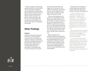 Finally, and again not surprisingly,
perhaps, institutions that raise money
via social channels are staffed for
success. Respondents who described
their programs as successful were less
likely to say that “lacking relevant
human resources in my unit” is a
barrier to success than those who
have not used social media in this
way and were also less likely to say
that they lack expertise to implement
social media.

Other Findings
Staffing
Institutions reported devoting more
work hours to social media than
in 2012, but the overall number of
employees working on social media
remained unchanged, though the fulltime equivalency (FTE) increased.
In other words, institutions are
increasing FTEs rather than
increasing overall staffing, which
is a more conservative way to grow

Page 9

involvement in social media. The
biggest area of increase was in the
number of respondents who reported
that their unit or institution had at
least one person working on social
media, but less than one FTE.
This year at the institution level,
34 percent of respondents reported
having social media FTE above zero
but less than one, up from 24 percent
last year; the proportion with zero
FTE fell to 5 percent, from 9 percent
last year. At the unit level, 62 percent
have social media FTE above zero but
less than one, up from 45 percent last
year. The proportion with zero FTE
fell to 7 percent, from 17 percent last
year.
Many respondents from
institutions that haven’t added FTEs
to work on social media indicated that
this shortfall hampers their success
and that they could improve if they
had staff members dedicated to that
area. As one respondent explained,
“Currently this responsibility is an
add-on to current staff positions and
responsibilities.”

Many pointed out advantages to
concentrating social media duties
in fewer staff people with greater
expertise and sense of the big picture:
“I think we could do more to
collaborate with other campus
departments. In addition, our
small staff . . . does not allow for
social media to be an explicit part
of someone’s job description. If
someone was able to focus on it
day in day out, we would be pretty
amazing at it. As it stands now, we
all collectively try to post when we
can.”
“We do not have in-house expertise
to help establish strategic initiatives
or to ensure our messages are
consistent and aligned with other
university messaging.”
“At our level (a college within a
large university) we have been very
successful because we hired someone
with solid social media experience
who is in charge of all of our social
media outlets. This person has set
clear goals and has integrated
social media into the majority of our
campaigns.”

 