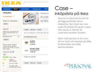 Case –
Inköpslista på Ikea
 Ikea har en tjänst på sin site för
 att lägga produkter på en
 inköpslista. Den listan kan man
 sedan få skickad till sig per e-post
 eller skriva ut. Allt för att
 underlätta besöket i butiken.

 Idéen med tjänsten är bra men
 den är tyvärr ett exempel på dålig
 funktionalitet och dålig
 kommunikation.
 