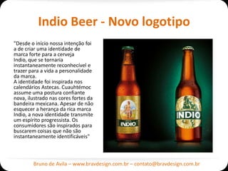 Indio Beer - Novo logotipo
"Desde o início nossa intenção foi
a de criar uma identidade de
marca forte para a cerveja
Indio, que se tornaria
instantaneamente reconhecível e
trazer para a vida a personalidade
da marca.
A identidade foi inspirada nos
calendários Astecas. Cuauhtémoc
assume uma postura confiante
nova, ilustrado nas cores fortes da
bandeira mexicana. Apesar de não
esquecer a herança da rica marca
Indio, a nova identidade transmite
um espírito progressista. Os
consumidores são inspirados para
buscarem coisas que não são
instantaneamente identificáveis"



        Bruno de Avila – www.bravdesign.com.br – contato@bravdesign.com.br
 