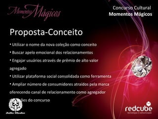 Utilizar o nome da nova coleção como conceito Buscar apelo emocional dos relacionamentos Engajar usuários através de prêmio de alto valor agregado Utilizar plataforma social consolidada como ferramenta Ampliar número de consumidores atraídos pela marca oferecendo canal de relacionamento como agregador das ações do concurso Proposta-Conceito Concurso Cultural  Momentos Mágicos 