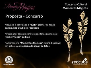 Concurso Cultural  Momentos Mágicos Concurso Cultural Momentos Mágicos Usuário é convidado a  “curtir ” (tornar-se fã) da  página Julio Okubo  no  Facebook Passa a ter contato com textos e fotos da marca e receber  “feeds” do blog A Campanha  “Momentos Mágicos”  estará disponível em aplicativo de  criação de álbum de fotos. Proposta - Concurso Concurso Cultural  Momentos Mágicos 