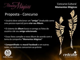 Concurso Cultural  Momentos Mágicos Concurso Cultural Momentos Mágicos Usuário deve selecionar um  “amigo”  (traduzido como uma pessoa especial) para  criar seu Álbum. O sistema do  álbum  busca e carrega as fotos do usuário e de seu  amigo selecionado . Essas fotos compõe o novo álbum de acordo com o tema da campanha  “Momentos Mágicos” Compartilhado  no  mural Facebook  e em outras redes, os melhores concorrem ao prêmio Proposta - Concurso Concurso Cultural  Momentos Mágicos 
