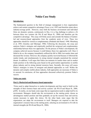 Nokia Case Study
Introduction:

The fundamental question in the field of strategic management is how organisations
achieve and sustain competitive advantage (Teece, et al, 1997) and therefore attain above
industry-average profit. However, since both the business environment and individual
firms are dynamic systems, continuously in flux, it is a big challenge to achieve a fit
between these two systems (de Wit B and Meyer R., 2004) and therefore get the
competitive advantage. This essay will firstly assess and consider the balance of market-
led and resource-based approaches from the academic point of view. These two
approaches should be viewed as complementary (Prahalad and Hamel, 1990; Mintzberg
et al, 1995; Greenley and Oktemgil, 1996). Following the discussion, the essay just
analyzes Nokia’s strategies and empirically justified the reciprocal and complementary
relationship between these two approaches. On the process of Nokia’s development, the
company achieved success because it could balance these two approaches well. Once it
failed to do so, the company immediately suffered the fall in 2004, lost market share and
decreased the revenue. However, the company quickly recovered because it followed the
market trends, and simultaneously its strong internal strengths neutralised the external
threats. In addition, I will argue that Nokia can maintain its market share and its market
leader position in the following years based on the good market opportunities in mobile
phone industry and its strong internal resources basis. Secondly, this essay will assess
Nokia’s strategies in terms of emergent and planned approaches as well. Within the
dynamic and complex mobile phone industry, both approaches are necessary if Nokia is
to succeed. In conclusion, all four approaches discussed collectively promote Nokia’s
success.

Nokia case study

Part 1: Market-led and Resource based approaches

‘Firms need to adapt themselves to market developments and they need to build on the
strengths of their resource bases and activity systems’ (de Wit B and Meyer R., 2004,
p249). In reality, on one hand, some argue that an organisation needs to adapt itself to its
environment. Managers should take the environment as the starting point, choose an
advantageous market position and then gradually set up the resource base and activity
system necessary to apply this choice. On the other hand, some argue that the
organisation can adapt the environment to itself. Managers are required to take the
organisation’s resource base as the starting point, selecting an environment to fit with its
internal strengths (de Wit B and Meyer R., 2004).

                                             1
 