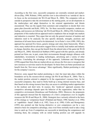 According to the first view, successful companies are externally oriented and market-
driven (Day, 1990; Webster, 1994), and this view is also referred to as ‘outside-in’ due to
its focus on the environment (de Wit B and Meyer R., 2004). The companies with an
outside-in perspective take the environment as the starting point, set on developments in
the market-place and adapt themselves to the external opportunities and threats
encountered. They use the signals from customers and competitors to decide their own
game plan (Jaworski and Kohi, 1993). So, ‘for these successful companies, markets are
leading, and resources are following’ (de Wit B and Meyer R., 2004 p.250). Furthermore,
proponents of this market-driven approach tend to emphasize that an insight into markets
and industries is essential. They argue that not only the general structure of markets and
industries need to be analyzed, but also specific demands, strengths, positions and
intentions of all main forces need to be determined. As to Porter’s view (1980, 1985), this
approach has spawned five forces, generic strategy and value chain frameworks. What’s
more, many market-driven advocators suggest firms to initially lead market and industry
to change, therefore, they can get the benefit from the altered rules of the game (de Wit B
and Meyer R., 2004). Smirchich & Stubbart (1985) agreed with this opinion, and already
pointed out firms can, in part, create their environments through strategic alliances with
stakeholders, investments in leading technologies, advertising and a variety of other
activities. Concluding the advantages of this approach, Lieberman and Montgomery
(1998) argued that firms that are market-driven are always the first ones to recognize that
new resources or activities need to be developed. So those firms are better positioned can
benefit from the ‘first mover advantage’. More significantly, Market positioning is vital
for the company’s success.

However, some argued that market positioning is vital, but must take place within the
boundaries set by the resource-driven strategy (de Wit B and Meyer R., 2004). That is,
the market position selected is adapted to fit the organization’s resource base. So for
successful companies, they need to firstly build up a strong internal resource base, and
then based on this strong resource base they can access to unfolding market opportunities
in the medium and short term. In essence, this ‘inside-out’ approach assumes that
competitive advantage depends upon the behavior of the organisation, rather than its
competitive environment (Stonehouse and Pemberton, 2002). Moreover, the proponents
of this approach stressed that the importance of a firm’s competences over its tangible
resources (de Wit B and Meyer R., 2004). Strategists have variously referred to the basis
of this strategy as ‘competence based’ (Prahalad and Hamel, 1990; Sanchez et al, 1996)
or ‘capabilities –based’ (Stalk et al, 1992; Teece et al, 1990). Collis and Montgomery
(1995) also pointed out that having distinctive or core competences can be a very
attractive basis for competitive advantage, since rival firms normally need to take a long
time to catch up. Even if competitors are successful at identifying the competences and
imitating them, the company with an initial leading position can still upgrade its


                                            2
 