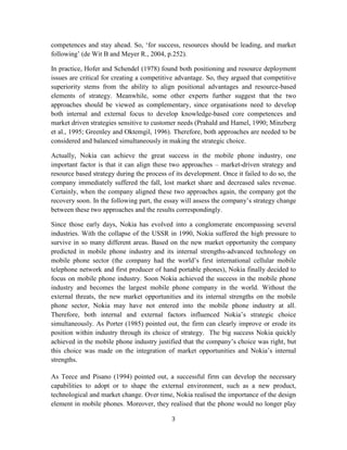 competences and stay ahead. So, ‘for success, resources should be leading, and market
following’ (de Wit B and Meyer R., 2004, p.252).

In practice, Hofer and Schendel (1978) found both positioning and resource deployment
issues are critical for creating a competitive advantage. So, they argued that competitive
superiority stems from the ability to align positional advantages and resource-based
elements of strategy. Meanwhile, some other experts further suggest that the two
approaches should be viewed as complementary, since organisations need to develop
both internal and external focus to develop knowledge-based core competences and
market driven strategies sensitive to customer needs (Prahald and Hamel, 1990; Minzberg
et al., 1995; Greenley and Oktemgil, 1996). Therefore, both approaches are needed to be
considered and balanced simultaneously in making the strategic choice.

Actually, Nokia can achieve the great success in the mobile phone industry, one
important factor is that it can align these two approaches – market-driven strategy and
resource based strategy during the process of its development. Once it failed to do so, the
company immediately suffered the fall, lost market share and decreased sales revenue.
Certainly, when the company aligned these two approaches again, the company got the
recovery soon. In the following part, the essay will assess the company’s strategy change
between these two approaches and the results correspondingly.

Since those early days, Nokia has evolved into a conglomerate encompassing several
industries. With the collapse of the USSR in 1990, Nokia suffered the high pressure to
survive in so many different areas. Based on the new market opportunity the company
predicted in mobile phone industry and its internal strengths-advanced technology on
mobile phone sector (the company had the world’s first international cellular mobile
telephone network and first producer of hand portable phones), Nokia finally decided to
focus on mobile phone industry. Soon Nokia achieved the success in the mobile phone
industry and becomes the largest mobile phone company in the world. Without the
external threats, the new market opportunities and its internal strengths on the mobile
phone sector, Nokia may have not entered into the mobile phone industry at all.
Therefore, both internal and external factors influenced Nokia’s strategic choice
simultaneously. As Porter (1985) pointed out, the firm can clearly improve or erode its
position within industry through its choice of strategy. The big success Nokia quickly
achieved in the mobile phone industry justified that the company’s choice was right, but
this choice was made on the integration of market opportunities and Nokia’s internal
strengths.

As Teece and Pisano (1994) pointed out, a successful firm can develop the necessary
capabilities to adopt or to shape the external environment, such as a new product,
technological and market change. Over time, Nokia realised the importance of the design
element in mobile phones. Moreover, they realised that the phone would no longer play

                                            3
 