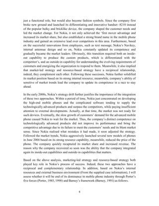just a functional role, but would also become fashion symbols. Since the company first
broke new ground and launched its differentiating and innovative handset -8210 instead
of the popular bulky and bricklike device, the company shaped the customer needs and
led the market change. For Nokia, it not only achieved the ‘first mover advantage and
increased its market share, but also established a strong brand name in the mobile phone
industry and gained an extensive lead over competitors in this area. Furthermore, based
on the successful innovations from employees, such as text message, Nokia’s Navikey,
internal antennae design and so on, Nokia constantly updated its competence and
gradually became the market leaders. Obviously, this transition required both an inside-
out capability to produce the custom products, which is differentiated with the
competitor’s, and an outside-in capability for understanding the evolving requirements of
customers and energizing the organization to respond to them. Meanwhile, it also implied
that market-led strategy and resource-based strategy have a reciprocal relationship,
indeed, they complement each other. Following these successes, Nokia further solidified
its market position based on its strong internal resource; meanwhile, company’s ability of
sensitive of market trends lead the company to update its competence in a race to stay
ahead.

In the early 2000s, Nokia’s strategy drift further justifies the importance of the integration
of these two approaches. Within a period of time, Nokia just concentrated on developing
the high-end mobile phones and the complicated software tending to supply the
technologically advanced products and surpass the competitors, while paying insufficient
attention to external developments. Actually, at that time, the market was not ready for
such devices. Eventually, the slow growth of customers’ demand for the advanced mobile
phone caused Nokia to wait for the market. Thus, the company’s distinct competence on
technolologically advanced products did not improve its performance and bring the
competitive advantage due to its failure to meet the customers’ needs and its blunt market
sense. Since Nokia realised what mistakes it had made, it soon adjusted the strategy.
Followed the market trends, Nokia aggressively launched several new models of phones
in June 2004 based on its strong resource capability, meanwhile, reduced the price of the
phone. The company quickly recaptured its market share and increased revenue. The
reason why the company recovered so soon was the ability that the company integrated
again its inside-out capabilities and outside-in capabilities that matters.

Based on the above analysis, marketing-led strategy and resource-based strategy both
played key role in Nokia’s process of success. Indeed, these two approaches have a
reciprocal and complementary relationship. In addition, based on Nokia’s internal
resources and external business environment (From the supplied case information), I will
assess whether it will be end of its dominance in mobile phone industry through Porter’s
five forces (Porter, 1985, 1998) and Barney’s framework (Barney, 1991) as follows.


                                              4
 