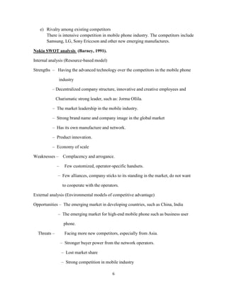 e) Rivalry among existing competitors
      There is intensive competition in mobile phone industry. The competitors include
      Samsung, LG, Sony Ericcson and other new emerging manufactures.

Nokia SWOT analysis (Barney, 1991).

Internal analysis (Resource-based model)

Strengths – Having the advanced technology over the competitors in the mobile phone

               industry

          – Decentralized company structure, innovative and creative employees and

              Charismatic strong leader, such as: Jorma Ollila.

          – The market leadership in the mobile industry.

          – Strong brand name and company image in the global market

          – Has its own manufacture and network.

          – Product innovation.

          – Economy of scale

Weaknesses –       Complacency and arrogance.

              –     Few customized, operator-specific handsets.

               – Few alliances, company sticks to its standing in the market, do not want

                   to cooperate with the operators.

External analysis (Environmental models of competitive advantage)

Opportunities – The emerging market in developing countries, such as China, India

               – The emerging market for high-end mobile phone such as business user

                   phone.

  Threats –         Facing more new competitors, especially from Asia.

                  – Stronger buyer power from the network operators.

                  – Lost market share

                  – Strong competition in mobile industry

                                               6
 