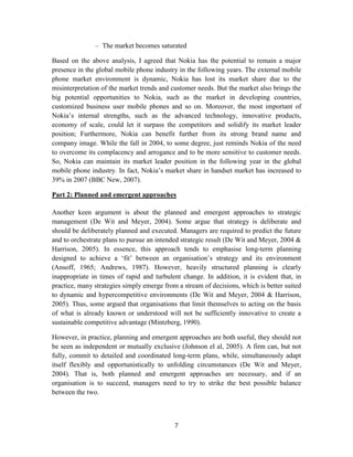 – The market becomes saturated

Based on the above analysis, I agreed that Nokia has the potential to remain a major
presence in the global mobile phone industry in the following years. The external mobile
phone market environment is dynamic, Nokia has lost its market share due to the
misinterpretation of the market trends and customer needs. But the market also brings the
big potential opportunities to Nokia, such as the market in developing countries,
customized business user mobile phones and so on. Moreover, the most important of
Nokia’s internal strengths, such as the advanced technology, innovative products,
economy of scale, could let it surpass the competitors and solidify its market leader
position; Furthermore, Nokia can benefit further from its strong brand name and
company image. While the fall in 2004, to some degree, just reminds Nokia of the need
to overcome its complacency and arrogance and to be more sensitive to customer needs.
So, Nokia can maintain its market leader position in the following year in the global
mobile phone industry. In fact, Nokia’s market share in handset market has increased to
39% in 2007 (BBC New, 2007).

Part 2: Planned and emergent approaches

Another keen argument is about the planned and emergent approaches to strategic
management (De Wit and Meyer, 2004). Some argue that strategy is deliberate and
should be deliberately planned and executed. Managers are required to predict the future
and to orchestrate plans to pursue an intended strategic result (De Wit and Meyer, 2004 &
Harrison, 2005). In essence, this approach tends to emphasise long-term planning
designed to achieve a ‘fit’ between an organisation’s strategy and its environment
(Ansoff, 1965; Andrews, 1987). However, heavily structured planning is clearly
inappropriate in times of rapid and turbulent change. In addition, it is evident that, in
practice, many strategies simply emerge from a stream of decisions, which is better suited
to dynamic and hypercompetitive environments (De Wit and Meyer, 2004 & Harrison,
2005). Thus, some argued that organisations that limit themselves to acting on the basis
of what is already known or understood will not be sufficiently innovative to create a
sustainable competitive advantage (Mintzberg, 1990).

However, in practice, planning and emergent approaches are both useful, they should not
be seen as independent or mutually exclusive (Johnson el al, 2005). A firm can, but not
fully, commit to detailed and coordinated long-term plans, while, simultaneously adapt
itself flexibly and opportunistically to unfolding circumstances (De Wit and Meyer,
2004). That is, both planned and emergent approaches are necessary, and if an
organisation is to succeed, managers need to try to strike the best possible balance
between the two.



                                            7
 