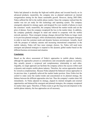 Nokia had planned to develop the high-end mobile phone and invested heavily on its
advanced products; meanwhile, the company also as planned underwent an internal
reorganisation aiming for the future sustainable growth. However, during 2003-2004,
Nokia suffered the fall in the mobile phone market. Since the company realised that the
market was not yet ready for this technology and operating system. The company
emergently adjusted its strategy again, and designed five new models of phones to meet
the customers’ needs; meanwhile, the company followed the market trends and cut the
price of phones. Soon the company recaptured the loss in the market share. In addition,
the company gradually changed its stand and started to cooperate with the mobile
network operators. These emergent strategy changes showed that Nokia no longer stuck
to its previous planned strategies, while simultaneously adopted some emergent strategies
in order to meet the customer needs and dynamic business environment. Actually, faced
with the prospect of industry saturate and increasing international competition in the
mobile industry, Nokia will face more strategic choices. So, Nokia will need more
emergent and planned strategies to respond to this dynamic global market based on the
different business environment and situation.

Conclusion:

Based on the above assessment of Nokia’s approaches to mobile phone industry,
although the approaches present as contradictory and conceptually opposed, in practice,
they actually present a reciprocal and complementary relationship to each other.
Arguably, no single approach can facilitate the company achieve the success within such
a dynamic and complex mobile phone industry. Therefore, the various approaches should
be viewed as complementary. Because Nokia adopted the balanced various approaches in
its previous time, it gradually achieved the market leader position. Since Nokia lost the
control to make sense the market trends and concentrated on its planned strategy, the
balance between the different approaches also lost. Thus the company’s market share fell
immediately. As Nokia adjusted its strategy, aligned its internal strengths and external
opportunities and balanced the emergent and planned strategies, the company recaptured
its market share again. Therefore, if Nokia wants to get the long term development in the
mobile phone industry, the four approaches are all necessary.




                                           8
 