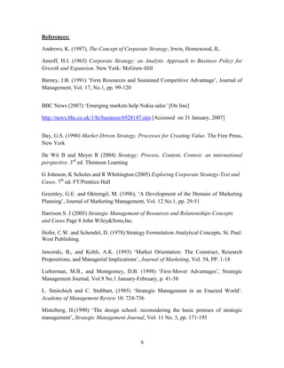 References:

Andrews, K. (1987), The Concept of Corporate Strategy, Irwin, Homewood, IL.

Ansoff, H.I. (1965) Corporate Strategy: an Analytic Approach to Business Policy for
Growth and Expansion. New York: McGraw-Hill

Barney, J.B. (1991) ‘Firm Resources and Sustained Competitive Advantage’, Journal of
Management, Vol. 17, No.1, pp. 99-120


BBC News (2007) ‘Emerging markets help Nokia sales’ [On line]

http://news.bbc.co.uk/1/hi/business/6928147.stm [Accessed on 31 January, 2007]


Day, G.S. (1990) Market Driven Strategy, Processes for Creating Value. The Free Press,
New York

De Wit B and Meyer R (2004) Strategy: Process, Content, Context: an international
perspective. 3rd ed. Thomson Learning

G Johnson, K Scholes and R Whittington (2005) Exploring Corporate Strategy-Text and
Cases. 7th ed. FT/Prentice Hall

Greenley, G.E. and Oktemgil, M. (1996), ‘A Development of the Domain of Marketing
Planning’, Journal of Marketing Management, Vol. 12 No.1, pp. 29-51

Harrison S. J (2005) Strategic Management of Resources and Relationships-Concepts
and Cases Page 8 John Wiley&Sons,Inc.

Hofer, C.W. and Schendel, D. (1978) Strategy Formulation Analytical Concepts. St. Paul:
West Publishing.

Jaworski, B., and Kohli, A.K. (1993) ‘Market Orientation: The Construct, Research
Propositions, and Managerial Implications’, Journal of Marketing, Vol. 54, PP. 1-18

Lieberman, M.B., and Montgomey, D.B. (1998) ‘First-Mover Advantages’, Strategic
Management Journal, Vol.9 No.1 January-February, p. 41-58

L. Smirchich and C. Stubbart, (1985) ‘Strategic Management in an Enacted World’.
Academy of Management Review 10: 724-736

Mintzberg, H.(1990) ‘The design school: reconsidering the basic prmises of strategic
management’, Strategic Management Journal, Vol. 11 No. 3, pp. 171-195



                                          9
 