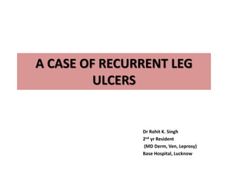A CASE OF RECURRENT LEG 
ULCERS 
Dr Rohit K. Singh 
2nd yr Resident 
(MD Derm, Ven, Leprosy) 
Base Hospital, Lucknow 
 