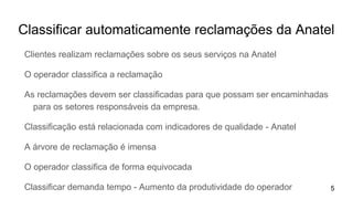 Classificar automaticamente reclamações da Anatel
Clientes realizam reclamações sobre os seus serviços na Anatel
O operador classifica a reclamação
As reclamações devem ser classificadas para que possam ser encaminhadas
para os setores responsáveis da empresa.
Classificação está relacionada com indicadores de qualidade - Anatel
A árvore de reclamação é imensa
O operador classifica de forma equivocada
Classificar demanda tempo - Aumento da produtividade do operador 5
 