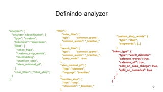 Definindo analyzer
"analyzer": {
"analyzer_classificador": {
"type": "custom",
"tokenizer": "lowercase",
"filter": [
"token_type",
"custom_stop_words",
"asciifolding",
"brazilian_stop",
"stem_minimal_pt",
],
"char_filter": [ "html_strip" ]
}
},
"filter": {
"index_filter": {
"type": "common_grams",
"common_words": "_brazilian_"
},
"search_filter": {
"type": "common_grams",
"common_words": "_brazilian_",
"query_mode": true
},
"stem_minimal_pt": {
"type": "stemmer",
"language": "brazilian"
},
"brazilian_stop": {
"type": "stop",
"stopwords": "_brazilian_"
},
"custom_stop_words": {
"type": "stop",
"stopwords": [...]
},
"token_type": {
"type": "word_delimiter",
"catenate_words": true,
"catenate_all": true,
"split_on_case_change": true,
"split_on_numerics": true
}
}
}
9
 