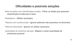 Dificuldades e possíveis soluções
Base de dados com classificações erradas - Filtrar os dados que possuem
classificação errada para a base
Neologismo - Utilizar synonyms
Palavras com escrita errada - Ignorar palavras não presentes no dicionário
Palavras abreviadas - Ignorar ou utilizar synonyms
Quantidade de sinônimos elevada - Mapear a maior quantidade de
sinônimos possível
13
 