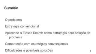 Sumário
O problema
Estrategia convencional
Aplicando o Elastic Search como estratégia para solução do
problema
Comparação com estratégias convencionais
Dificuldades e possíveis soluções 3
 