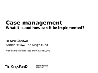 Case management
What it is and how can it be implemented?



Dr Nick Goodwin
Senior Fellow, The King’s Fund

with thanks to Shilpa Ross and Natasha Curry
 