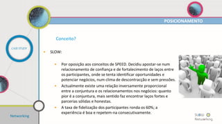 Conceito?
• Um orador convidado
• Apresenta um tema que faça sentido na actual conjuntura e no
qual seja especialista/apaixonado.
• 25 convidados
• Vários momentos de networking:
• Sinergias;
• Oportunidades;
• Parcerias;
• Ideias:
• Etc.
POSICIONAMENTO
CASE STUDY
Networking
 