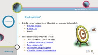 Networking
POSICIONAMENTO
CASE STUDY
Conceito?
• Tema(s):
• “2012: As Feiras como veículo de internacionalização?”
• “Gestão de Negócios em Tempo de Incerteza”
• "Tudo o que sempre quis saber sobre o mundo dos livros
(com a comunicação pelo meio) e nunca teve coragem de
perguntar“
• “Parcerias, fusões e outras associações. A gestão do
relacionamento entre empresas nos dias de hoje”
• “O recrutamento e o emprego: como se diferenciar para
atingir os seus objectivos”
 