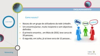 Networking
ENQUADRAMENTO
CASE STUDY
Como nasceu?
• Nasceu de um grupo de utilizadores da rede LinkedIn.
• Um encontro/jantar, muito incipiente e sem objectivos
definidos
• O primeiro encontro , em Maio de 2010, teve cerca de
20 pessoas;
• O segundo, em Julho, já só teve cerca de 12 pessoas…
 