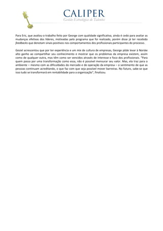 Para Eric, que avaliou o trabalho feito por George com qualidade significativa, ainda é cedo para avaliar as
mudanças efetivas dos líderes, motivadas pelo programa que foi realizado, porém disse já ter recebido
feedbacks que denotam sinais positivos nos comportamentos dos profissionais participantes do processo.

Gesiel acrescentou que por ter experiência e um mix de cultura de empresas, George pôde levar à Norske
alto ganho ao compartilhar seu conhecimento e mostrar que os problemas da empresa existem, assim
como de qualquer outra, mas têm como ser vencidos através de interesse e foco dos profissionais. “Para
quem passa por uma transformação como essa, não é possível mensurar seu valor. Mas, ela traz para o
ambiente – mesmo com as dificuldades do mercado e de operação da empresa – o sentimento de que as
pessoas continuam acreditando, o que faz com que seja possível mover barreiras. No futuro, sabe-se que
isso tudo se transformará em rentabilidade para a organização”, finalizou.
 