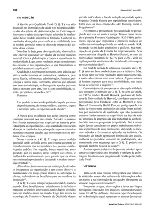 Balsanelli AP, Jericó MC.398
Acta Paul Enferm. 2005;18(4):397-402
INTRODUÇÃO
A Gestão pela Qualidade Total (G. Q. T.) tem sido
discutido nas instituições de saúde e no programa didáti-
co das disciplinas de Administração em Enfermagem.
Entretanto o relato das experiências advindas da implan-
tação desse modelo encontra-se limitado. Conhecer os
resultados alcançados para verificar a credibilidade des-
sa modelo gerencial torna-se objeto de interesse dos au-
tores desse estudo.
Nos dias de hoje, para obter qualidade, não é sufici-
ente exercer quaisquer atividades da melhor maneira
possível. Com a globalização, cresceu a importância da
produtividade. Logo, como resultado, exige-se muito mais
das pessoas e das organizações, o que transformou a
qualidade em matéria aplicada(1)
.
Qualidade é, no presente momento, uma ciência que
utiliza conhecimentos de matemática, estatística, pes-
quisa, lógica, informática, administração, finanças, psi-
cologia e outros mais. Entretanto, entre os que aplicam
essa nova metodologia, se distinguirão aqueles que tam-
bém a exercem com arte, isto é, com sensibilidade, ta-
lento, perspicácia, devoção e fé(1)
.
Portanto:
Um produto ou serviço de qualidade é aquele que aten-
de perfeitamente, de forma confiável, acessível, segura
e no tempo certo, às expectativas do cliente(2)
.
A busca pela excelência nas ações aparece como
condição essencial nos dias atuais. Atender os anseios
dos clientes superando suas expectativas torna-se prio-
ridade para as organizações. Logo qualidade consiste em
alcançar os resultados desejados pela empresa e simulta-
neamente encantar aqueles que consomem nossos pro-
dutos e/ou serviços.
Nesse contexto, a G. Q. T. surge como modelo
gerencial sendo definida como um sistema que parte do
reconhecimento das necessidades das pessoas estabe-
lecendo padrões. Em seguida, busca mantê-los, asse-
gurando que os anseios serão sempre satisfeitos, e
melhorá-los continuamente para garantir que os clien-
tes continuarão precisando e desejando o produto ou ser-
viço prestado(3)
.
Além disto, fundamenta-se na participação de todos
os integrantes da organização e tem como objetivo a
lucratividade em longo prazo através da satisfação do
cliente, incluindo-se os benefícios para os membros da
instituição(4)
.
A G. Q. T. é uma interpretação ocidental do modelo
japonês. Esse beneficiou-se inicialmente da influência
marcante de peritos americanos, tendo depois evoluído
para um modelo único no mundo. Logo tem raízes na
tecnologia de Controle e Garantia de Qualidade desen-
volvida no Ocidente e levada ao Japão no período após a
Segunda Grande Guerra por especialistas americanos.
Entre eles, os mais conhecidos são: Deming, Juran e
Feigenbaum(5)
.
No entanto, a preocupação pela qualidade na presta-
ção de serviços em saúde é antiga. Têm-se como exem-
plo a pioneira Florence Nightingale (1820-1910), enfer-
meira inglesa que implantou o primeiro modelo de
melhoria contínua de qualidade em saúde no ano de 1854,
baseando-se em dados estatísticos e gráficos. Sua parti-
cipação na guerra da Criméia foi impressionante. Seis
meses após sua chegada ao Hospital Scutari, as taxas de
mortalidade recuaram de 42,7% para 2,2% , com os
rígidos padrões sanitários e de cuidados de enfermagem
por ela estabelecidos(3)
.
No final da década de oitenta os conceitos da G. Q.
T. já estavam bem estabelecidos para a indústria. Mas,
se nesse setor os bons resultados eram inquestionáveis,
a saúde não contava com essa certeza. Alguns autores
já haviam acenado para essa possibilidade, mas nada
havia de concreto a respeito(3)
.
Com o objetivo de comprovar ou não a aplicabilidade
dos conceitos e métodos da G. Q. T. na área da saúde,
em 1987 o médico Donald Berwick, professor de Pedi-
atria da Universidade de Harvard, coordenou um estudo
patrocinado pela Fundação John A. Hartford e pelo
Harvard Community Health Plan, no qual grupos de tra-
balho de vinte e uma instituições de saúde foram assisti-
dos por consultores de qualidade, que não possuíam
maiores conhecimentos ou experiência na área da saú-
de, oriundos de empresas da área industrial de conheci-
do êxito nos seus programas de qualidade. Sob a orien-
tação desses consultores os grupos trabalharam proble-
mas específicos de suas instituições, utilizando os mes-
mos métodos e ferramentas aplicadas na indústria. Os
resultados do estudo apontaram diminuição dos custos,
melhoria na qualidade, aumento de produtividade, de-
monstrando com segurança que a G. Q. T. poderia ser
aplicada também na área da saúde(3)
.
Ante o exposto, o objetivo do presente estudo é: apre-
sentar as experiências dos hospitais e serviços de enfer-
magem brasileiros nos programas de Gestão pela Quali-
dade Total.
MÉTODOS
Trata-se de uma revisão bibliográfica que refere-se
às atividades envolvidas na busca de informações sobre
um tópico e na elaboração de um quadro abrangente da
situação daquelas informações(6)
.
Buscou-se artigos, dissertações e teses em língua
portuguesa indexados em arquivos computadorizados
como LILACS e AdSaude, literatura específica disponí-
vel na Instituição a qual pertencem os autores desse estu-
 