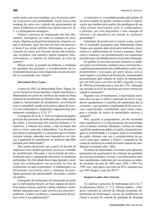 Balsanelli AP, Jericó MC.400
Acta Paul Enferm. 2005;18(4):397-402
çando muito com essa estratégia, pois era preciso anali-
sar os processos com profundidade. Assim, houve uma
mudança de rumo com a adoção do gerenciamento da
rotina. Estabeleceu-se também um vínculo entre a G. Q.
T. e o planejamento estratégico.
Todavia o processo de implantação não tem sido,
também, homogêneo em todas as unidades da insti-
tuição.Algumas avançam bem lentamente, enquanto ou-
tras se destacam. Após três anos do início do processo,
a Santa Casa ainda enfrenta dificuldades no geren-
ciamento da rotina, pois diversos setores não assimila-
ram, na prática, esse método e apenas cumprem, buro-
craticamente, o trabalho de elaboração de itens de
controle(7)
.
Mesmo assim, os projetos de melhoria, a avaliação
da satisfação dos pacientes, o reconhecimento da co-
munidade indicam que existe disposição concreta de aten-
der às necessidades dos clientes(7)
.
Maternidade Darcy Vargas
A partir de 1993, na Maternidade Darcy Vargas, di-
versas iniciativas foram adotadas visando transformar a
Maternidade em centro de referência do estado de Santa
Catarina no atendimento ao binômio mãe e filho, desta-
cando-se: humanização do atendimento, envolvimento
com a comunidade, gestão participativa, plano de incen-
tivo aos colaboradores, diagnóstico organizacional, pla-
nejamento estratégico e G. Q. T.(8).
O programa de G. Q. T. visou à mudança do padrão
gerencial dos processos da instituição, pela racionalidade
das ações, a maximização dos recursos humanos e fi-
nanceiros, a redução dos custos, a não aceitação dos
erros e o bem - estar dos colaboradores. Um dos princi-
pais objetivos perseguidos é o de garantir que os clientes
externos tenham superadas suas expectativas em rela-
ção à qualidade do atendimento ao binômio mãe-filho
prestado pela maternidade(8)
.
Tais autores descrevem que a partir da decisão de
implantar o novo modelo gerencial, iniciou-se o trabalho
de sensibilização, buscando o envolvimento de toda a
instituição para o engajamento necessário às mudanças
pretendidas. Da efetividade dessa etapa depende a moti-
vação dos colaboradores em participar da fase de
treinamento, na qual os princípios, os fundamentos e as
ferramentas necessárias para a mudança do para-
digma gerencial são aprofundados, discutidos e postos
em prática.
O programa de treinamento foi estruturado de modo
que os participantes fossem, ao final, capazes de identi-
ficar pontos críticos, analisar e adotar medidas e instru-
mentos adequados para a ação corretiva dos processos -
problema, visando a melhoria e a racionalização desses,
bem como à sua padronização(8)
.
A expectativa e a ansiedade geradas pela adoção de
um novo modelo de gestão, comuns a todas as organi-
zações que decidem pela quebra dos paradigmas da sua
velha cultura, provocaram entre os colaboradores,
a princípio, um certo desconforto e uma sensação de
estresse e de impotência em relação às mudanças
pretendidas(8)
.
Entretanto, de acordo com os autores acima, muitos
são os resultados alcançados pela Maternidade Darcy
Vargas, que segundo dados da própria instituição, relaci-
onam-se à administração de recursos humanos, finan-
ceiros e materiais e ao reconhecimento, por organismos
internacionais, do trabalho desenvolvido pela instituição.
Os ganhos na área dos recursos humanos se tradu-
zem pelos investimentos contínuos para o treinamento e
a qualificação permanente dos colaboradores e pelo com-
prometimento e motivação, por parte desses, com as
ações ligadas à excelência da Instituição, demonstrados
principalmente pela redução do índice de absenteísmo
que em 1992 girava em torno de 40%, enquanto no ano
de 1994 havia baixado para a casa dos 13%, indicando
um aumento no nível de satisfação do cliente interno em
relação à instituição(8)
.
Segundo seus levantamentos, a maternidade esteve
mais ativa no que se refere à aquisição de novos e mo-
dernos equipamentos e à política de manutenção dos já
existentes, o que permitiu a implantação de diversos ser-
viços especializados, contribuindo, entre outras coisas,
para a redução do índice de mortalidade materna e
neonatal(8)
.
Mas, segundo os pesquisadores, um dos resultados
mais significativos é o relacionamento da maternidade
com os clientes externos. Mediante o esforço de mudar
o perfil do atendimento público à saúde, a instituição res-
gatou a confiabilidade e o respeito junto à comunidade
da região, obtendo com isso o reconhecimento do go-
verno municipal, estadual e federal e tornando-se um
centro de referência no estado de Santa Catarina no aten-
dimento ao binômio mãe - filho.
Os dados da maternidade, levantados pela aplicação
permanente de questionários de avaliação da qualidade
dos serviços prestados, revelam o reconhecimento pelo
bom atendimento, traduzidos por um aumento no índice
de satisfação de mais de 100% entre 1992 e 1995. Em
1992, esse valor girava em torno de 42%, enquanto que
em 1995 atingiu a casa dos 94%(8)
.
Hospital Israelita Albert Einstein
Ao analisar o processo de implantação da G. Q. T.
no laboratório clínico, U. T. I., clínicas médico - cirúr-
gicas, comissão de controle de infecção hospitalar, de-
partamento de enfermagem, serviço de atendimento ao
cliente e círculos de controle de qualidade do Hospital
 