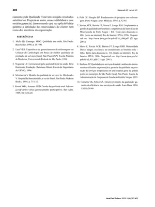 Balsanelli AP, Jericó MC.402
Acta Paul Enferm. 2005;18(4):397-402
ciamento pela Qualidade Total tem atingido resultados
satisfatórios. Propicia-se assim, uma credibilidade a esse
modelo gerencial, demonstrando que sua aplicabilidade
garantiu a satisfação das necessidades do cliente bem
como dos membros da organização.
REFERÊNCIAS
1. Mello JB, Camargo MOC. Qualidade em saúde. São Paulo:
Best Seller; 1998. p. 187-90.
2. Laet VLB. Experiência de gerenciamento de enfermagem em
Unidade de Cardiologia: em busca de melhor qualidade de
prestação de serviços [tese]. São Paulo (SP): Escola Paulista
de Medicina, Universidade Federak de São Paulo; 1998.
3. Nogueira LC. Gerenciando pela qualidade total na saúde. Belo
Horizonte: Fundação Christiano Ottoni, Escola de Engenharia
da UFMG; 1996.
4. Mirshawka V. Modelo de qualidade de serviço. In: Mirshawka
V. Hospital fui bem atendido, a vez do Brasil. São Paulo: Makron
Books; 1994. p. 71-132.
5. Roesh SMA, Antunes EDD. Gestão da qualidade total: lideran-
ça top-down versus gerenciamento participativo. Rev Adm.
1995; 30(3):38-49.
6. Polit DF, Hungler BP. Fundamentos de pesquisa em enferma-
gem. Porto Alegre: Artes Médicas; 1995. p. 42-65.
7. Xavier ACR, Batista FF, Marra F, Longo RMJ. Implantando a
gestão da qualidade em hospitais: a experiência da Santa Casa de
Misericórdia de Porto Alegre – RS. Texto para discussão n.
486. [texto na internet]. Rio de Janeiro: IPEA; 1996. Disponí-
vel em: http://www.ipea.gov.br/pub/td/ td_486.pdf (21 ago.
2001).
8. Marra F, Xavier ACR, Batista FF, Longo RMJ. Maternidade
Darcy Vargas: excelência no atendimento ao binômio mãe –
filho. Texto para discussão n. 411. [texto na internet]. Rio de
Janeiro: IPEA; 1996. Disponível em: http://www.ipea.gov.br/
pub/td/td_411.pdf (21 ago. 2001).
9. BarbosaAP. Qualidade em serviços de saúde: análise dos instru-
mentos utilizados na promoção e garantia da qualidade na pres-
tação de serviços hospitalares em um hospital geral de grande
porte no município de São Paulo [tese]. São Paulo: Escola de
Administração de Empresas da Fundação Getúlio Vargas; 1995.
10. Cornetta VK, Felice SA. Desenvolvimento da qualidade: ga-
rantia da eficiência nos serviços de saúde. Laes Haes 1994;
15(89):58-60.
 