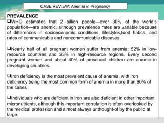 CASE REVIEW: Anemia in Pregnancy 
PREVALENCE 
WHO estimates that 2 billion people—over 30% of the world’s 
population—are anemic, although prevalence rates are variable because 
of differences in socioeconomic conditions, lifestyles,food habits, and 
rates of communicable and noncommunicable diseases. 
Nearly half of all pregnant women suffer from anemia: 52% in low-resource 
countries and 23% in high-resource regions. Every second 
pregnant woman and about 40% of preschool children are anemic in 
developing countries. 
Iron deficiency is the most prevalent cause of anemia, with iron 
deficiency being the most common form of anemia in more than 90% of 
the cases 
Individuals who are deficient in iron are also deficient in other important 
micronutrients, although this important correlation is often overlooked by 
the medical profession and almost always unthought-of by the public at 
large. 
 