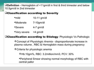 Definition - Hemoglobin of <11gm/dl in first & third trimester and below 
10.5gm/dl in 2nd trimester 
Classification according to Severity 
mild 10-11 gm/dl 
Moderate 7-10gm/dl 
Severe 4-7 gm/dl 
Very severe <4 gm/dl 
Classification according to Etiology: Physiologic Vs Pathologic 
Concept of Physiologic Anemia - disproportionate increase in 
plasma volume , RBC & Hemoglobin mass during pregnancy 
Criteria for physiologic anemia 
Hb:10gm%, RBC: 3.2million/mm3, PCV: 30% 
Peripheral Smear showing normal morphology of RBC with 
central pallor 
 