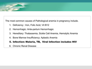 The most common causes of Pathological anemia in pregnancy include. 
1. Deficiency : Iron, Folic Acid, Vit B12 
2. Hemorrhagic: Ante-partum Hemorrhagic 
3. Hereditary: Thalassemia, Sickle Cell Anemia, Hemolytic Anemia 
4. Bone Marrow Insufficiency: Aplastic Anemia 
5. Infection: Malaria, TB, Viral Infection includes HIV 
6. Chronic Renal Disease 
 