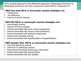 The simplest approach to the differential diagnoses of Pathological Anemia is to 
differentiate anemias by the mean corpuscular volume (MCV), measured in fL. 
MCV less than 80 fL or microcytic anemia etiologies are 
 Thalassemia 
 Iron deficiency 
 Anemia of chronic disease 
MCV 80-100 fL or normocytic anemia etiologies are: 
 Hemorrhagic anemia 
 Anemia of chronic disease 
 Anemia associated with bone marrow suppression 
 Anemia associated with chronic renal insufficiency 
 Anemia associated with endocrine dysfunction 
 Autoimmune hemolytic anemia 
 Anemia associated with hypothyroidism or hypopituitarism 
MCV greater than 100 fL or macrocytic anemia etiologies are: 
 Folic acid deficiency anemia 
 Vitamin B-12–deficiency anemia 
 Drug-induced hemolytic anemia (eg, zidovudine) 
 Anemia associated with reticulocytosis 
 Anemia associated with liver disease 
 