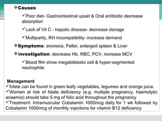 Causes 
Poor diet- Gastrointestinal upset & Oral antibiotic decrease 
absorption 
Lack of Vit C - hepatic disease- decrease storage 
Multiparity, RH incompatibility -increase demand 
Symptoms: anorexia, Pallor, enlarged spleen & Liver 
Investigation: decrease Hb, RBC, PCV, increase MCV 
Blood film show megaloblastic cell & hyper-segmented 
neutrophile 
Management 
folate can be found in green leafy vegetables, legumes and orange juice. 
Women at risk of folate deficiency (e.g. multiple pregnancy, haemolytic 
anaemia) should take 5 mg of folic acid throughout the pregnancy 
Treatment: Intramuscular Cobalamin 1000mcg daily for 1 wk followed by 
Cobalamin 1000mcg of monthly injections for vitamin B12 deficiency 
 