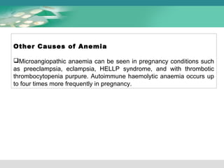 Other Causes of Anemia 
Microangiopathic anaemia can be seen in pregnancy conditions such 
as preeclampsia, eclampsia, HELLP syndrome, and with thrombotic 
thrombocytopenia purpure. Autoimmune haemolytic anaemia occurs up 
to four times more frequently in pregnancy. 
 