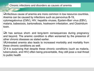 Chronic infections and disorders as causes of anemia 
Infectious cause of anemia are more common in low resource countries. 
Anemia can be caused by infections such as parvovirus B-19, 
cytomegalovirus (CMV), HIV, hepatitis viruses, Epstein-Barr virus (EBV), 
malaria, babesiosis, bartonellosis, hookworm infestation, and Clostridium 
toxin. 
It has serious short- and long-term consequences during pregnancy 
and beyond. The anemic condition is often worsened by the presence of 
other chronic diseases as stated earlier. 
Untreated anemia also leads to increased morbidity and mortality from 
these chronic conditions as well. 
 It is surprising that despite these chronic conditions (such as malaria, 
tuberculosis, and HIV) often being preventable, they still pose a real threat 
to public health 
 