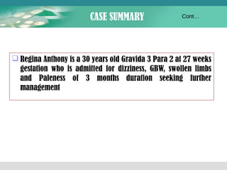 CASE SUMMARY 
Cont… 
Regina Anthony is a 30 years old Gravida 3 Para 2 at 27 weeks 
gestation who is admitted for dizziness, GBW, swollen limbs 
and Paleness of 3 months duration seeking further 
management 
 