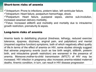 Short-term risks of anemia 
Antepartum: Prone to infections, preterm labor, left ventricular failure. 
Intrapartum: Heart failure, postpartum hemorrhage, shock. 
Postpartum: Heart failure, puerperal sepsis, uterine sub-involution, 
increased cesarean delivery morbidity. 
Fetus: Increased stillbirth and morbidity and mortality due to intrauterine 
growth restriction, prematurity & sepsis. 
Long-term risks of anemia 
Anemia leads to debilitating physical (tiredness, lethargy, reduced exercise 
tolerance, dyspnea, dizziness, anginal pain, and palpitation) and mental 
(impaired cognitive function) symptoms, both of which negatively affect quality 
of life.In terms of the effect of anemia on HIV, some studies strongly suggest 
that adverse pregnancy events (such as low birth weight, stillbirth, preterm 
birth, and intrauterine growth restriction) are worsened in the presence of 
anemia. Moreover,mother-to-child transmission (MTCT) of HIV may be 
increased. HIV infection in pregnancy also increases anemia-related maternal 
deaths. Anemic condition, in turn, can result in HIV disease progression 
 