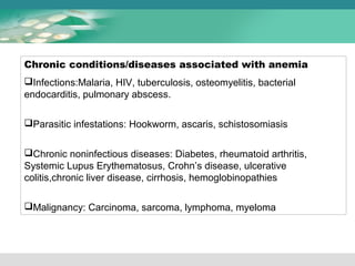 Chronic conditions/diseases associated with anemia 
Infections:Malaria, HIV, tuberculosis, osteomyelitis, bacterial 
endocarditis, pulmonary abscess. 
Parasitic infestations: Hookworm, ascaris, schistosomiasis 
Chronic noninfectious diseases: Diabetes, rheumatoid arthritis, 
Systemic Lupus Erythematosus, Crohn’s disease, ulcerative 
colitis,chronic liver disease, cirrhosis, hemoglobinopathies 
Malignancy: Carcinoma, sarcoma, lymphoma, myeloma 
 