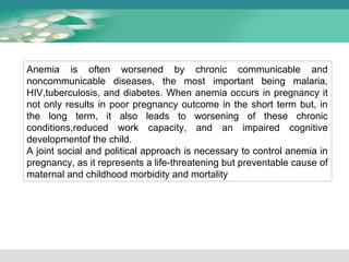 Anemia is often worsened by chronic communicable and 
noncommunicable diseases, the most important being malaria, 
HIV,tuberculosis, and diabetes. When anemia occurs in pregnancy it 
not only results in poor pregnancy outcome in the short term but, in 
the long term, it also leads to worsening of these chronic 
conditions,reduced work capacity, and an impaired cognitive 
developmentof the child. 
A joint social and political approach is necessary to control anemia in 
pregnancy, as it represents a life-threatening but preventable cause of 
maternal and childhood morbidity and mortality 
 