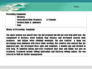 Presenting Complaints 
ｧDizziness 
ｧGeneralized Body Weakness 3/12moths 
ｧSwollen limbs & abdomen 
ｧPale 
History of Presenting Complaint 
Cont… 
The above patient was unwell since she got pregnant but did not seek help until now. She 
complained of dizziness when walking long distance and developed general body 
weakness and fatigue when climbing mountain. She also realized a lump was 
developing from abdomen with lower limbs swelling. Her relatives also noticed that she 
appeared pale. She developed these signs and symptoms 3 months ago and decided to 
seek help. Pt Admitted taking anti-retro treatment since June and hubby was also on 
treatment. Treatment include 300mg lamivudine and Efavirenz 600mg tablets. She was 
referred to MGH for further management 
 