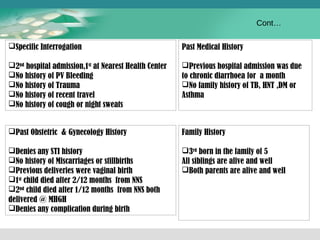 Specific Interrogation 
2nd hospital admission,1st at Nearest Health Center 
No history of PV Bleeding 
No history of Trauma 
No history of recent travel 
No history of cough or night sweats 
Past Obstetric & Gynecology History 
Denies any STI history 
No history of Miscarriages or stillbirths 
Previous deliveries were vaginal birth 
1st child died after 2/12 months from NNS 
2nd child died after 1/12 months from NNS both 
delivered @ MHGH 
Denies any complication during birth 
Cont… 
Past Medical History 
Previous hospital admission was due 
to chronic diarrhoea for a month 
No family history of TB, HNT ,DM or 
Asthma 
Family History 
3rd born in the family of 5 
All siblings are alive and well 
Both parents are alive and well 
 