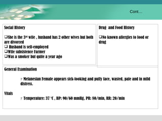 Social History 
She is the 3rd wife , husband has 2 other wives but both 
are divorced 
 Husband is self-employed 
Wife subsistence Farmer 
Was a smoker but quite a year ago 
Drug and Food History 
No known allergies to food or 
drug 
General Examination 
ｧMelanesian Female appears sick-looking and puffy face, wasted, pale and in mild 
distress. 
Vitals 
ｧTemperature: 37 ‘C , BP: 90/60 mmHg, PR: 80/min, RR: 20/min 
Cont… 
 