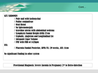 GIT/ABDOMEN 
ｧPale nail with koilonychai 
ｧPallor conjuntivae 
ｧOral thrust 
ｧNo Spleenomegaly 
ｧGravidae uterus with abdominal oedema 
ｧSymphysis Fundal Height (SFH) 27cm 
ｧCephalic, singleton and Longitudinal Lie 
ｧAdequate Liqor Volume 
ｧFMF with FHR of 142bpm 
USS: 
ｧPlacenta Fundal Posterior, BPD/FL: 29 weeks, AFI: 11cm 
No significant Finding in other system 
Cont… 
Provisional Diagnosis: Severe Anemia in Pregnancy 2nd to Retro-Infection 
 