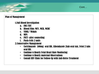 Plan of Management 
1.Full Blood Investigation 
a. FBC/UEC 
b. Blood Film: MCV, MCH, MCHC 
c. VDRL/ Widals 
d. MPS 
e. PICT- after counseling 
f. Pack-Cells 2 units 
2.Conservative Management 
• Cortrimazole 500mg oral BD, Albendazole 2tab oral stat, Fefol 2 tabs 
oral BD. 
• Continue 6 Hourly Fetal Heart Rate Monitoring 
• Continue 6 Hourly maternal Observations 
• Consult HIV Clinic for Follow-Up with Anti-Retro Treatment 
Cont… 
 