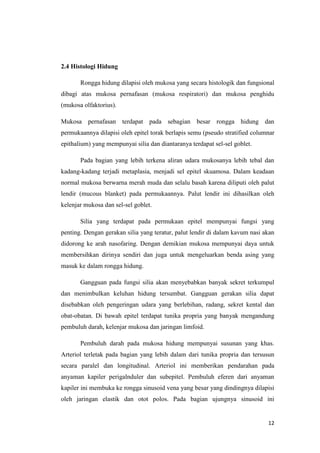2.4 Histologi Hidung
Rongga hidung dilapisi oleh mukosa yang secara histologik dan fungsional
dibagi atas mukosa pernafasan (mukosa respiratori) dan mukosa penghidu
(mukosa olfaktorius).
Mukosa pernafasan terdapat pada sebagian besar rongga hidung dan
permukaannya dilapisi oleh epitel torak berlapis semu (pseudo stratified columnar
epithalium) yang mempunyai silia dan diantaranya terdapat sel-sel goblet.
Pada bagian yang lebih terkena aliran udara mukosanya lebih tebal dan
kadang-kadang terjadi metaplasia, menjadi sel epitel skuamosa. Dalam keadaan
normal mukosa berwarna merah muda dan selalu basah karena diliputi oleh palut
lendir (mucous blanket) pada permukaannya. Palut lendir ini dihasilkan oleh
kelenjar mukosa dan sel-sel goblet.
Silia yang terdapat pada permukaan epitel mempunyai fungsi yang
penting. Dengan gerakan silia yang teratur, palut lendir di dalam kavum nasi akan
didorong ke arah nasofaring. Dengan demikian mukosa mempunyai daya untuk
membersihkan dirinya sendiri dan juga untuk mengeluarkan benda asing yang
masuk ke dalam rongga hidung.
Gangguan pada fungsi silia akan menyebabkan banyak sekret terkumpul
dan menimbulkan keluhan hidung tersumbat. Gangguan gerakan silia dapat
disebabkan oleh pengeringan udara yang berlebihan, radang, sekret kental dan
obat-obatan. Di bawah epitel terdapat tunika propria yang banyak mengandung
pembuluh darah, kelenjar mukosa dan jaringan limfoid.
Pembuluh darah pada mukosa hidung mempunyai susunan yang khas.
Arteriol terletak pada bagian yang lebih dalam dari tunika propria dan tersusun
secara paralel dan longitudinal. Arteriol ini memberikan pendarahan pada
anyaman kapiler perigalnduler dan subepitel. Pembuluh eferen dari anyaman
kapiler ini membuka ke rongga sinusoid vena yang besar yang dindingnya dilapisi
oleh jaringan elastik dan otot polos. Pada bagian ujungnya sinusoid ini

12

 