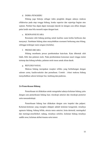d. INDRA PENGHIDU
Hidung juga bekerja sebagai indra penghidu dengan adanya mukosa
olfaktorius pada atap rongga hidung, konka superior dan sepertiga bagian atas
septum. Partikel bau dapat dapat mencapai daerah ini dengan cara difusi dengan
palut lendir atau bila menarik napas dengan kuat.
e. RESONANSI SUARA
Resonansi oleh hidung penting untuk kualitas suara ketika berbicara dan
menyanyi. Sumbatan hidung akan menyebabkan resonansi berkurang atau hilang,
sehingga terdengar suara sengau (rinolalia).
f. PROSES BICARA
Hidung membantu proses pembentukan kata-kata. Kata dibentuk oleh
lidah, bibir dan palatum mole. Pada pembentukan konsonan nasal rongga mulut
tertutup dan hidung terbuka, palatum mole turun untuk aliran darah.
g. REFLEKS NASAL
Mukosa hidung merupakan reseptor refleks yang berhubungan dengan
saluran cerna, kardiovaskuler dan pernafasan. Contoh : iritasi mukosa hidung
menyebabkan sekresi kelenjar liur, lambung dan pankreas.

2.6 Pemeriksaan Hidung
Pemeriksaan ini dilakukan untuk mengetahui adanya kelainan hidung yaitu
dengan cara pemeriksaan hidung luar; rinoskopi anterior dan rinoskopi posterior
serta nasoendoskopi.
Pemeriksaan hidung luar dilakukan dengan cara inspeksi dan palpasi.
Kelainan-kelainan yang mungkin didapati adalah kelainan kongenital, misalnya
agenesis hidung, hidung bifida, atresia nares anterior, kista dermoid, meningokel
dan meningo-ensefalokel; radang, misalnya selulitis; kelainan hidung misalnya
saddle nose; kelainan akibat trauma serta tumor.

15

 