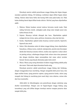 Rinoskopi anterior adalah pemeriksaan rongga hidung dari depan dengan
memakai spekulum hidung. Di belakang vestibulum dapat dilihat bagian dalam
hidung. Saluran udara harus bebas dan kurang lebih sama pada kedua sisi. Pada
kedua dinding lateral dapat dilihat konka inferior. Hal-hal yang harus diperhatikan
adalh :
1. Mukosa. Dalam keadaan normal mukosa berwarna merah muda. Pada
radang berwarna merah, sedangkan pada alergi akan tampak pucat atau
kebiru-biruan (livid).
2. Septum. Biasanya terletak ditengah dan lurus. Diperhatikan apakah
terdapat deviasi, krista, spina, perforasi, hematoma, abses dan lain-lain.
3. Konka. Diperhatikan apakah konka besarnya normal (eutrofi), hipertrofi,
hipotrofi atau atrofi.
4. Sekret. Bila ditemukan sekret di dalam rongga hidung, harus diperhatikan
banyaknya, sifatnya (serus, mukoid, mukopurulen, purulen atau bercampur
darah) dan lokasinya (meatus inferior, medius atau superior). Lokasi sekret
ini penting artinya, sehubungan dengan letak ostium sinus-sinus paranasal
dan dengan demikian dapat menunjukkan dari mana sekret tersebut
berasal. Krusta yang banyak ditemukan pada rinitis atrofi.
5. Massa. Massa yang sering ditemukan di dalam rongga hidung adalah polip
dan tumor. Pada anak dapat ditemukan benda asing.
Rinoskopi posterior adalah pemeriksaan rongga hidung dari belakang,
dengan menggunakan kaca nasofaring. Dengan mengubah-ubah posisi kaca, kita
dapat melihat koana, ujung posterior septum, ujung poeterior konka, sekret yang
mengalir dari hidung ke nasofaring (post nasal drip), torus tubarius, ostium tuba
dan fosa rosenmuller.
Akhir-akhir ini dikembangkan cara pemeriksaan dengan endoskop yang
disebut nasoendoskopi. Dengan cara ini bagian-bagian rongga hidung yang
tersembunyi yang sulit dilihat dengan rinoskopi anterior maupun posterior akan
tampak lebih jelas.

16

 