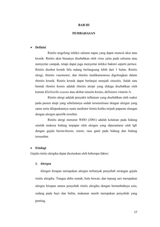 BAB III
PEMBAHASAN

Definisi
Rinitis tergolong infeksi saluran napas yang dapat muncul akut atau
kronik. Rinitis akut biasanya disebabkan oleh virus yaitu pada selesma atau
menyertai campak, tetapi dapat juga menyertai infeksi bakteri seperti pertusi.
Rinitis disebut kronik bila radang berlangsung lebih dari 1 bulan. Rinitis
alergi, rhinitis vasomotor, dan rhinitis medikamentosa digolongkan dalam
rhinitis kronik. Rinitis kronik dapat berlanjut menjadi sinusitis. Salah satu
bentuk rhinitis kronis adalah rhinitis atropi yang diduga disebabkan oleh
kuman Kliebsiella ozaena atau akibat sinusits kronis, defisiensi vitamin A.
Rinitis alergi adalah penyakit inflamasi yang disebabkan oleh reaksi
pada pasien atopi yang sebelumnya sudah tersensitisasi dengan alergen yang
sama serta dilepaskannya suatu mediator kimia ketika terjadi paparan ulangan
dengan alergen spesifik tersebut.
Rinitis alergi menurut WHO (2001) adalah kelainan pada hidung
setelah mukosa hidung terpapar oleh alergen yang diperantarai oleh IgE
dengan gejala bersin-bersin, rinore, rasa gatal pada hidung dan hidung
tersumbat.

Etiologi
Gejala rinitis alergika dapat dicetuskan oleh beberapa faktor:
1. Alergen
Alergen hirupan merupakan alergen terbanyak penyebab serangan gejala
rinitis alergika. Tungau debu rumah, bulu hewan, dan tepung sari merupakan
alergen hirupan utama penyebab rinitis alergika dengan bertambahnya usia,
sedang pada bayi dan balita, makanan masih merupakan penyebab yang
penting.

17

 